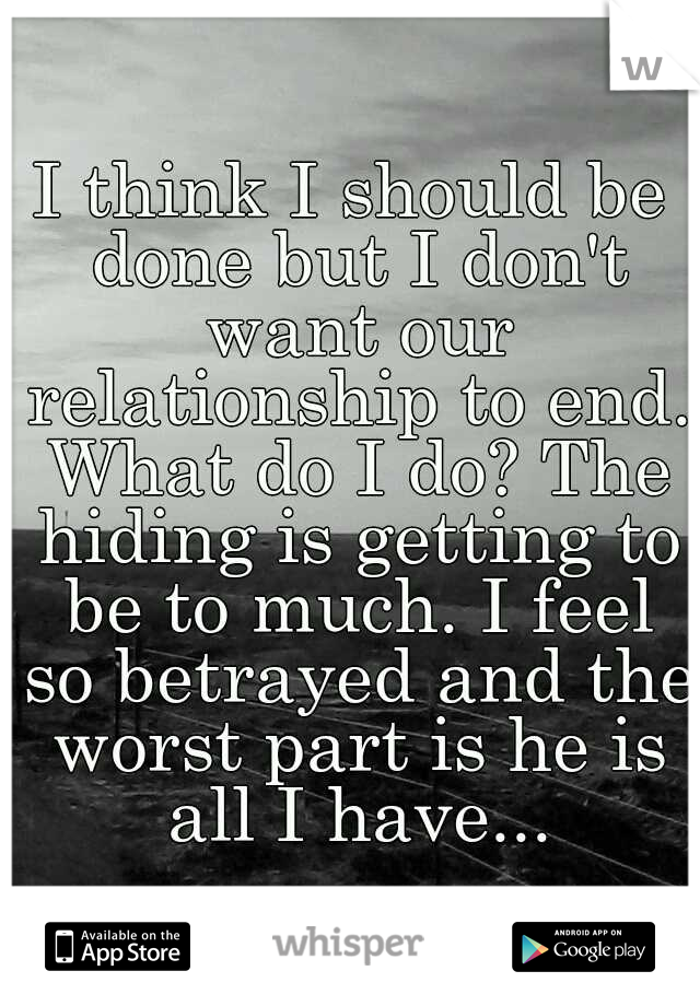 I think I should be done but I don't want our relationship to end. What do I do? The hiding is getting to be to much. I feel so betrayed and the worst part is he is all I have...