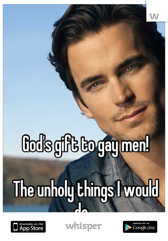 God's gift to gay men! 

The unholy things I would do...