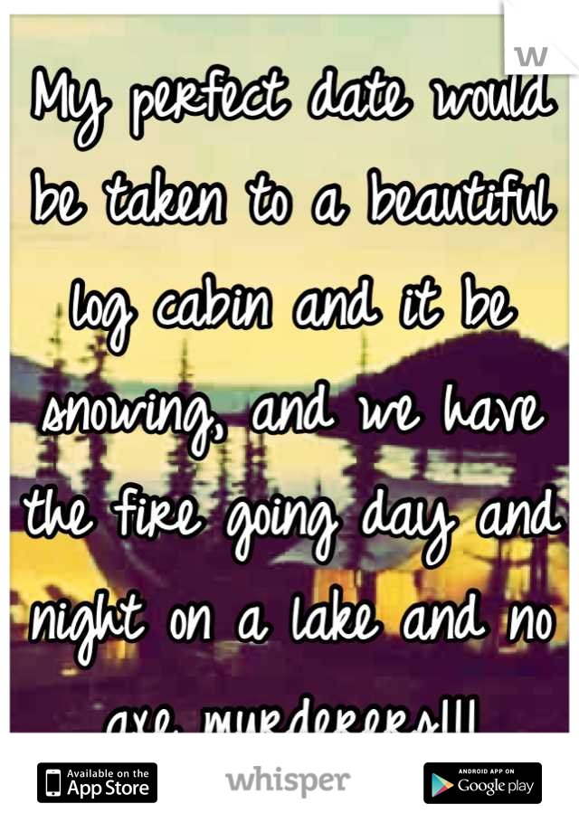 My perfect date would be taken to a beautiful log cabin and it be snowing, and we have the fire going day and night on a lake and no axe murderers!!!