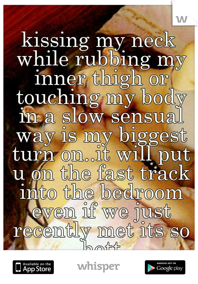 kissing my neck while rubbing my inner thigh or touching my body in a slow sensual way is my biggest turn on..it will put u on the fast track into the bedroom even if we just recently met its so hott