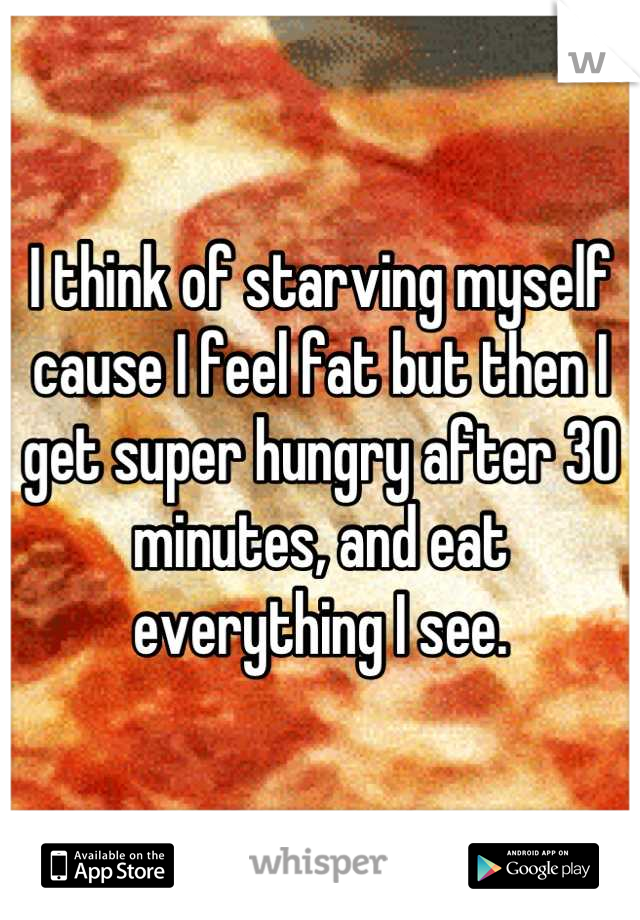 I think of starving myself cause I feel fat but then I get super hungry after 30 minutes, and eat everything I see.