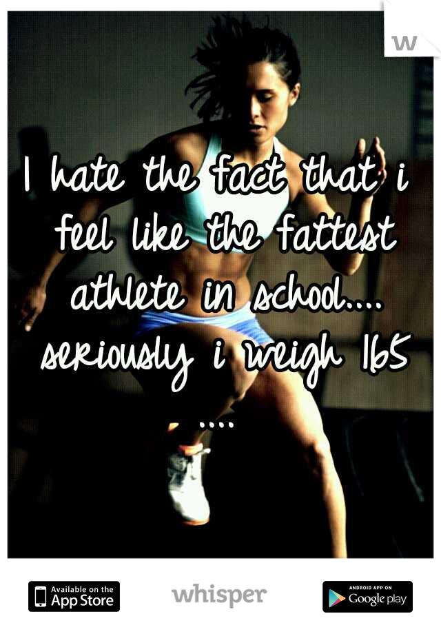 I hate the fact that i feel like the fattest athlete in school.... seriously i weigh 165 .... 