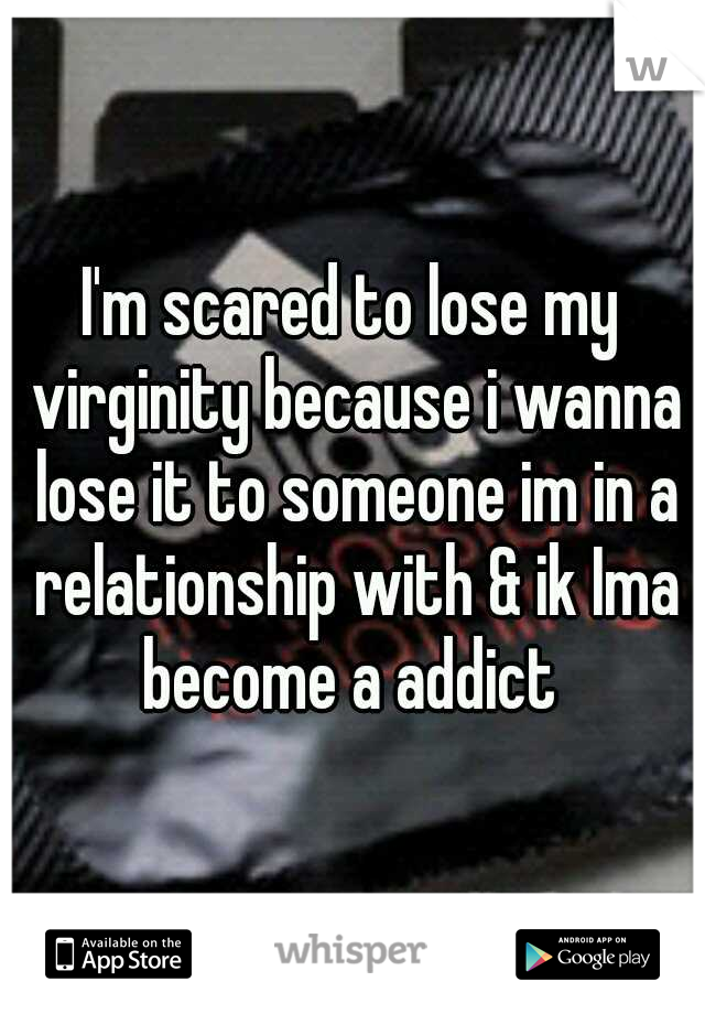 I'm scared to lose my virginity because i wanna lose it to someone im in a relationship with & ik Ima become a addict 