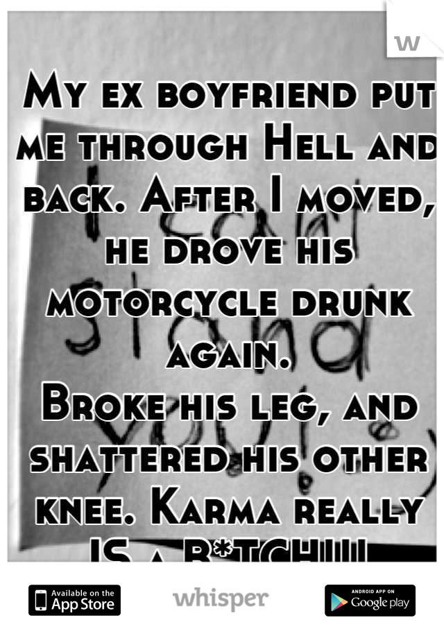 My ex boyfriend put me through Hell and back. After I moved, he drove his motorcycle drunk again. 
Broke his leg, and shattered his other knee. Karma really IS a B*TCH!!!