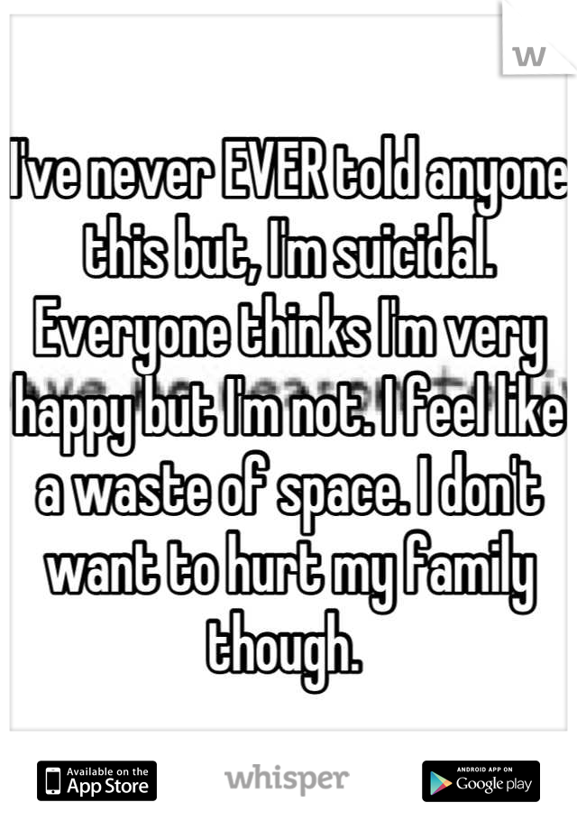 I've never EVER told anyone this but, I'm suicidal. Everyone thinks I'm very happy but I'm not. I feel like a waste of space. I don't want to hurt my family though. 