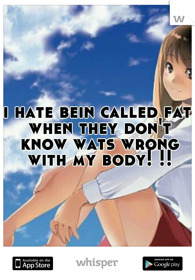 i hate bein called fat when they don't know wats wrong with my body! !!