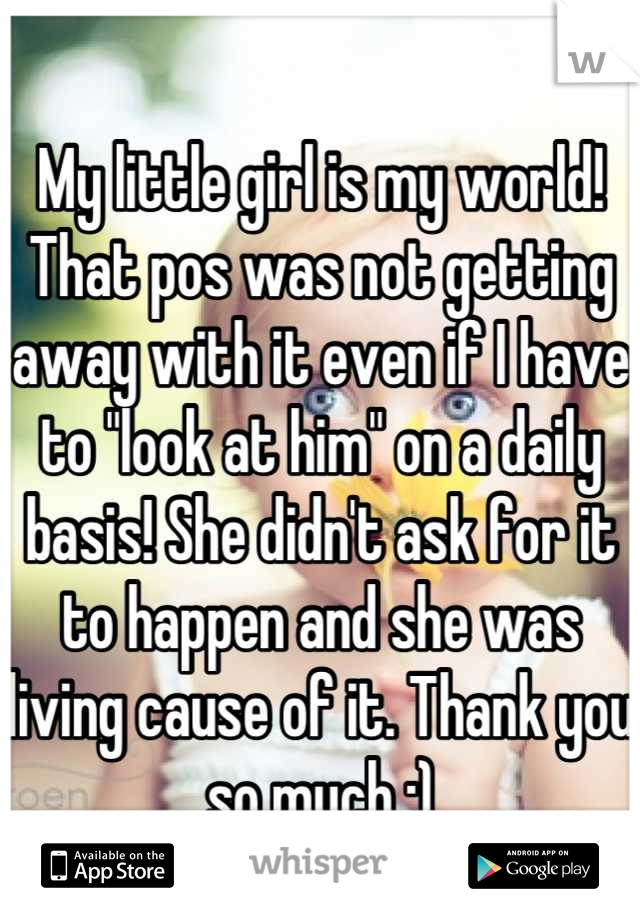 My little girl is my world! That pos was not getting away with it even if I have to "look at him" on a daily basis! She didn't ask for it to happen and she was living cause of it. Thank you so much :)