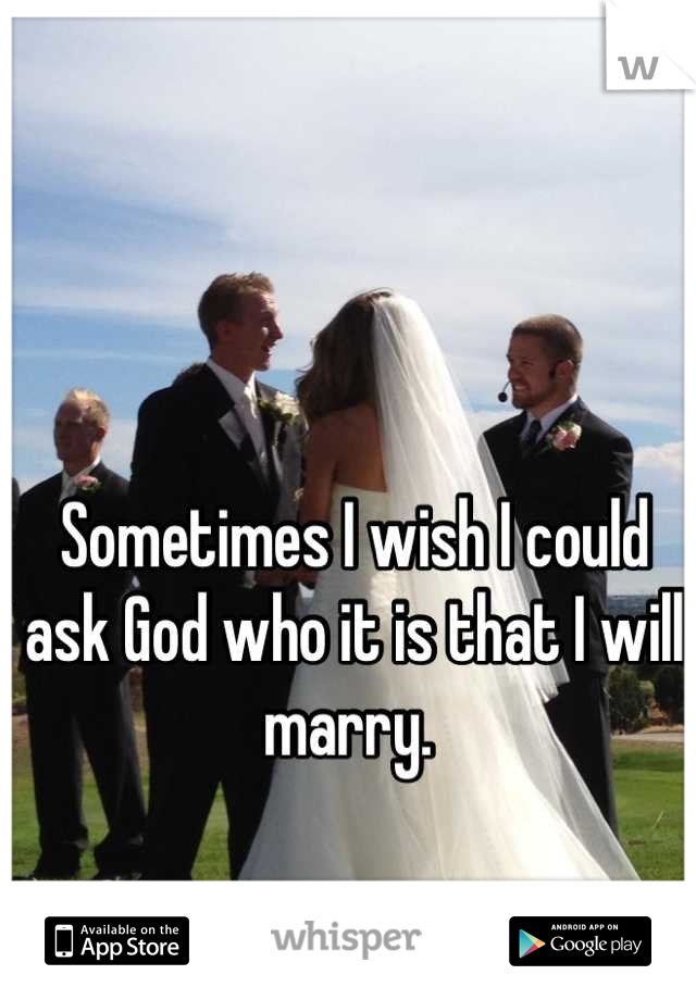 Sometimes I wish I could ask God who it is that I will marry. 