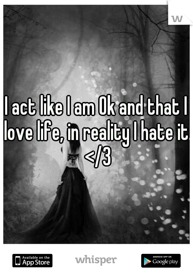 I act like I am Ok and that I love life, in reality I hate it. </3