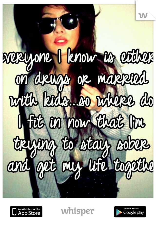 everyone I know is either on drugs or married with kids...so where do I fit in now that I'm trying to stay sober and get my life together