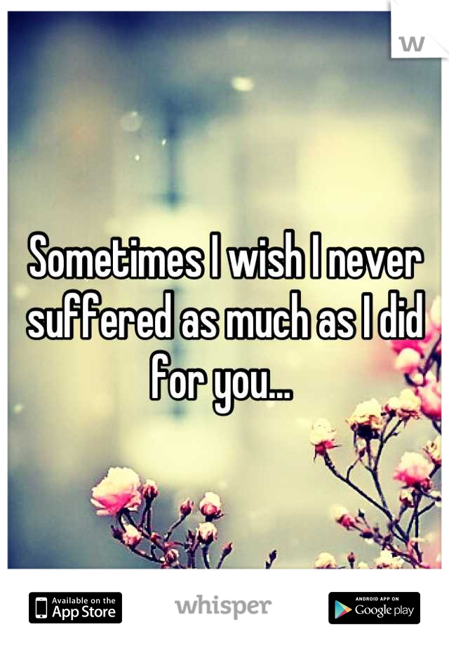 Sometimes I wish I never suffered as much as I did for you... 