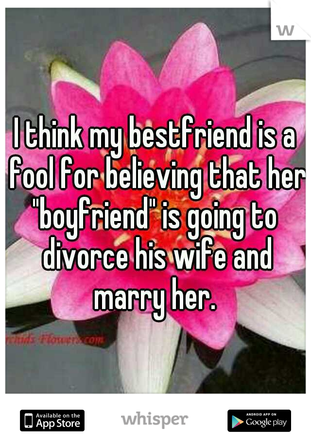 I think my bestfriend is a fool for believing that her "boyfriend" is going to  divorce his wife and marry her. 