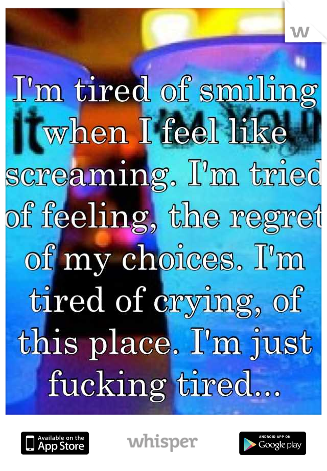 I'm tired of smiling when I feel like screaming. I'm tried of feeling, the regret of my choices. I'm tired of crying, of this place. I'm just fucking tired...