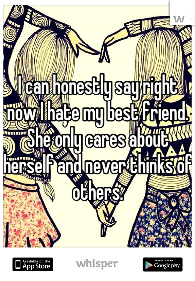 I can honestly say right now I hate my best friend. She only cares about herself and never thinks of others.