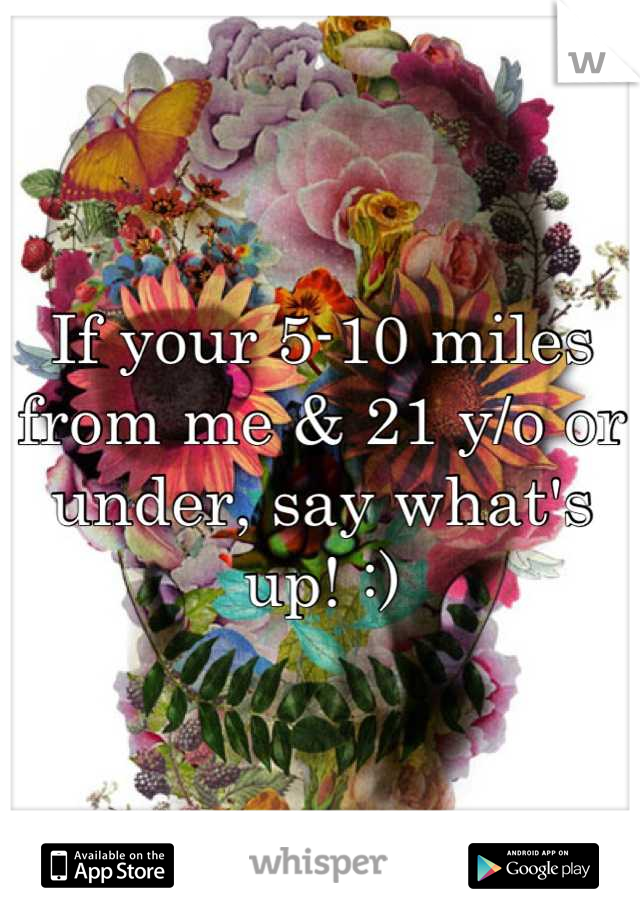 If your 5-10 miles from me & 21 y/o or under, say what's up! :)