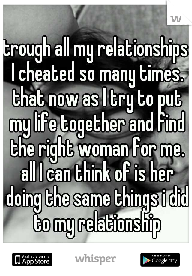 trough all my relationships I cheated so many times. that now as I try to put my life together and find the right woman for me. all I can think of is her doing the same things i did to my relationship