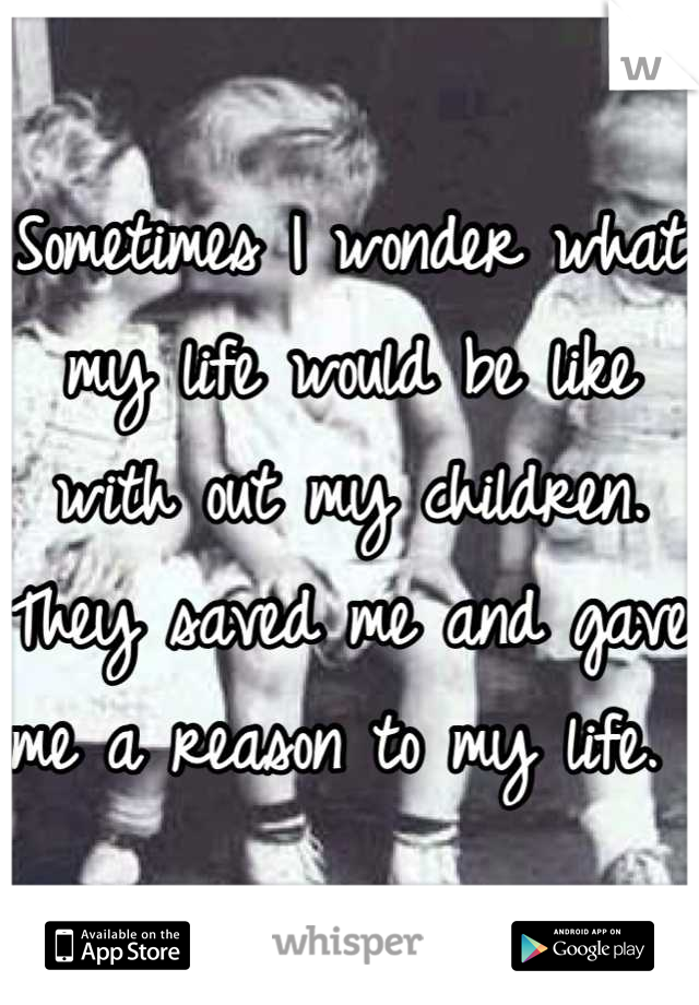 Sometimes I wonder what my life would be like with out my children. 
They saved me and gave me a reason to my life. 