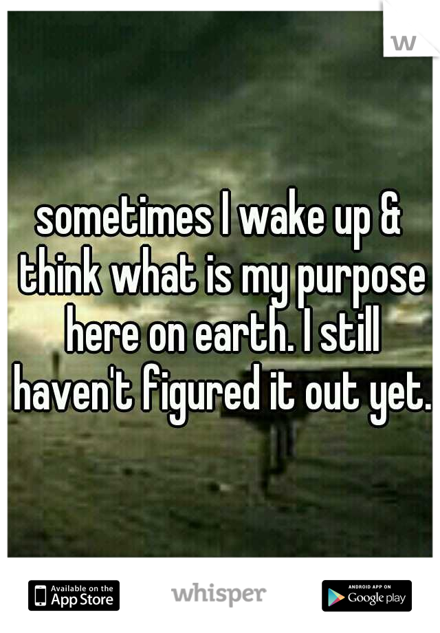 sometimes I wake up & think what is my purpose here on earth. I still haven't figured it out yet.