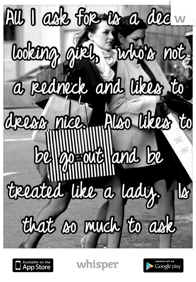 All I ask for is a decent looking girl,  who's not a redneck and likes to dress nice.  Also likes to be go out and be treated like a lady.  Is that so much to ask for?