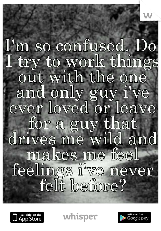 I'm so confused. Do I try to work things out with the one and only guy i've ever loved or leave for a guy that drives me wild and makes me feel feelings i've never felt before?