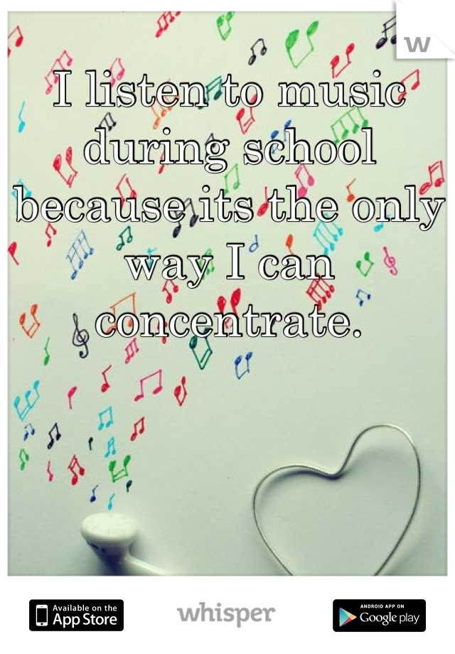 I listen to music during school because its the only way I can concentrate.