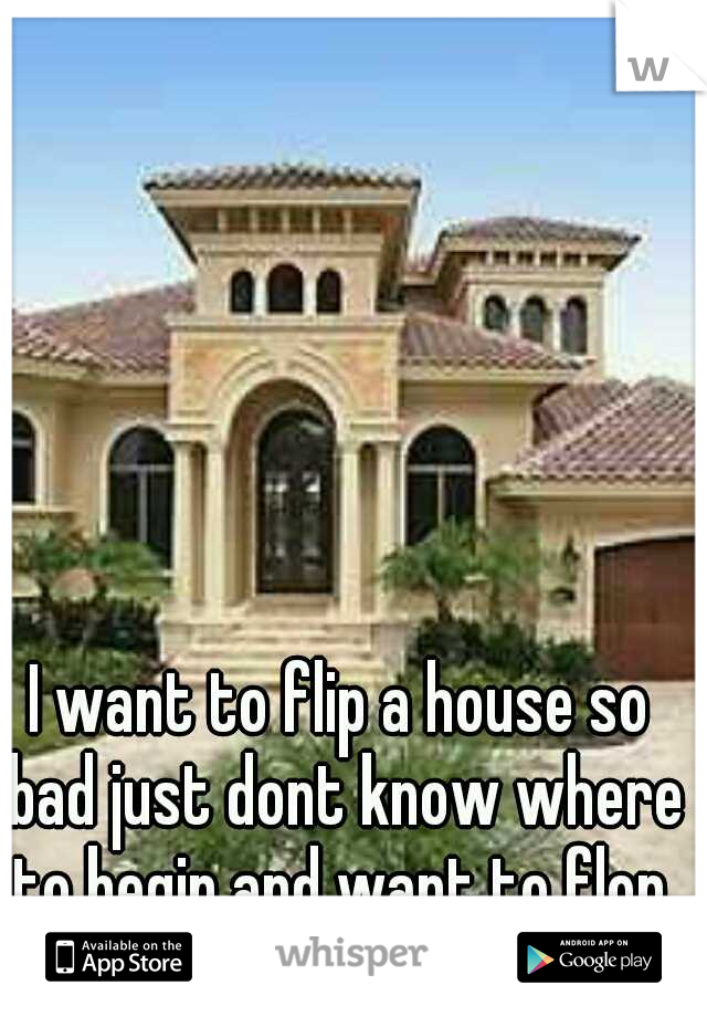 I want to flip a house so bad just dont know where to begin and want to flop.