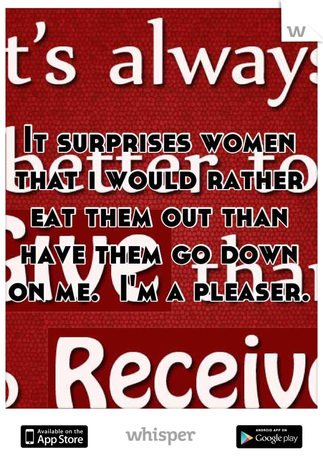 It surprises women that i would rather eat them out than have them go down on me.  I'm a pleaser.