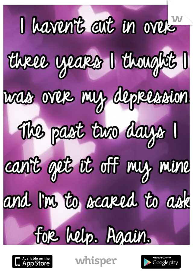 I haven't cut in over three years I thought I was over my depression. The past two days I can't get it off my mine and I'm to scared to ask for help. Again. 