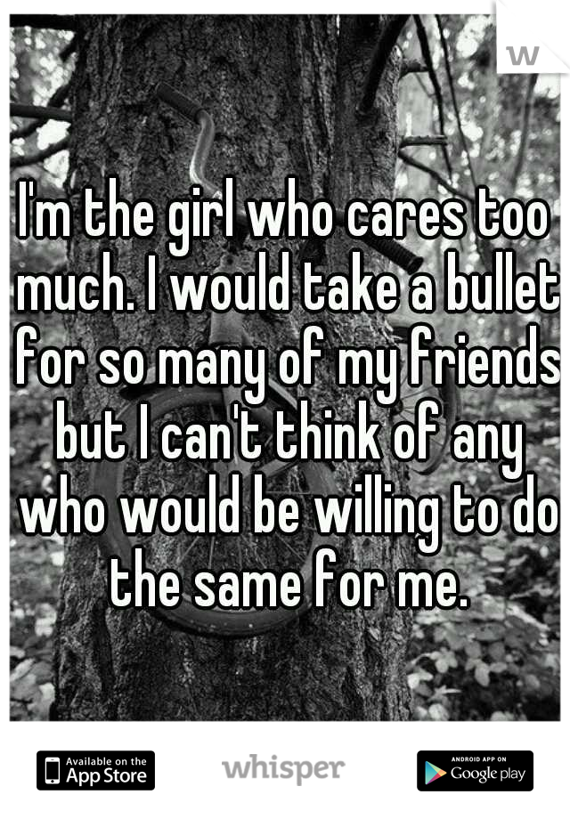 I'm the girl who cares too much. I would take a bullet for so many of my friends but I can't think of any who would be willing to do the same for me.