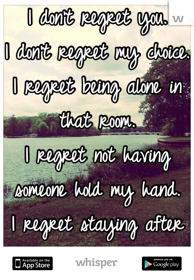 I don't regret you.
I don't regret my choice.
I regret being alone in that room.
I regret not having someone hold my hand.
I regret staying after you left me alone.
