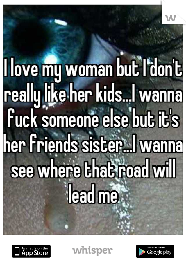 I love my woman but I don't really like her kids...I wanna fuck someone else but it's her friends sister...I wanna see where that road will lead me