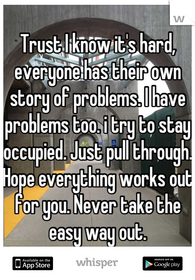 Trust I know it's hard, everyone has their own story of problems. I have problems too. i try to stay occupied. Just pull through. Hope everything works out for you. Never take the easy way out.