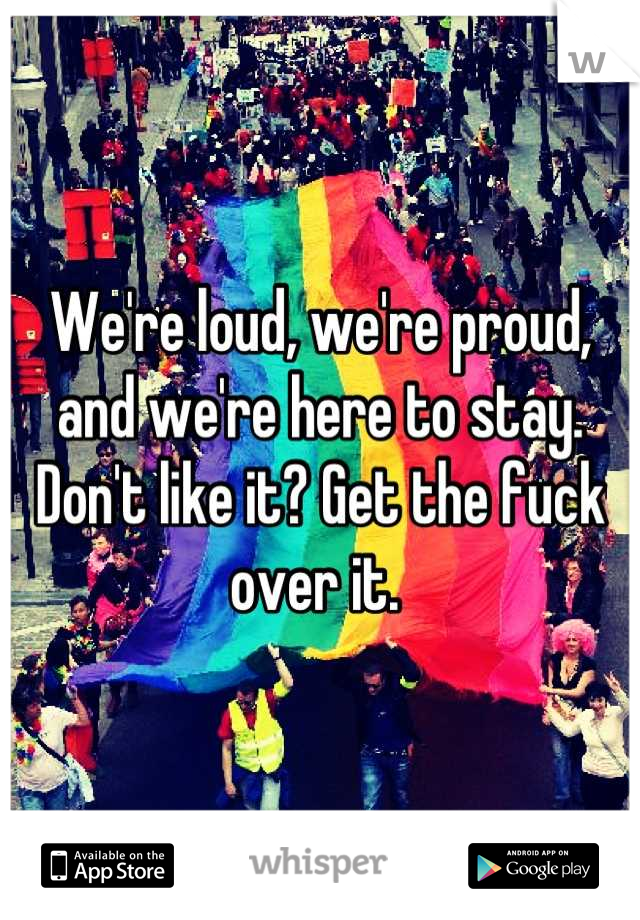 We're loud, we're proud, and we're here to stay. Don't like it? Get the fuck over it. 