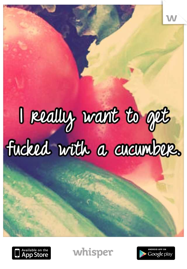 I really want to get fucked with a cucumber.