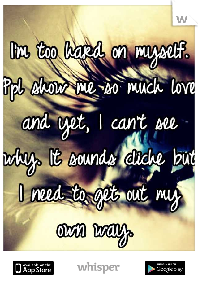 I'm too hard on myself. Ppl show me so much love and yet, I can't see why. It sounds cliche but I need to get out my own way. 