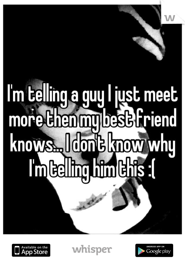 I'm telling a guy I just meet more then my best friend knows... I don't know why I'm telling him this :(