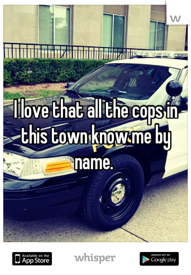 I love that all the cops in this town know me by name. 