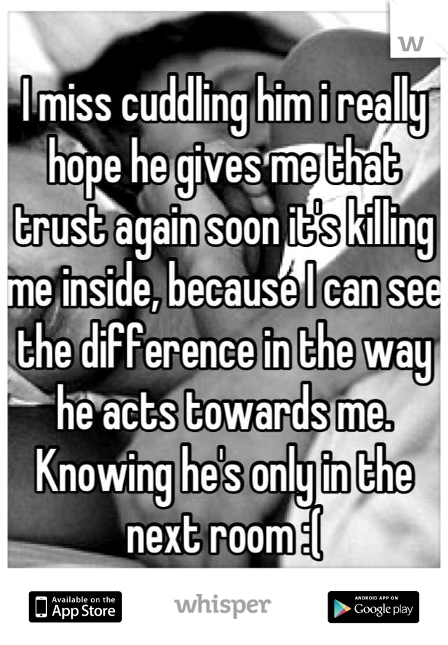 I miss cuddling him i really hope he gives me that trust again soon it's killing me inside, because I can see the difference in the way he acts towards me. Knowing he's only in the next room :(