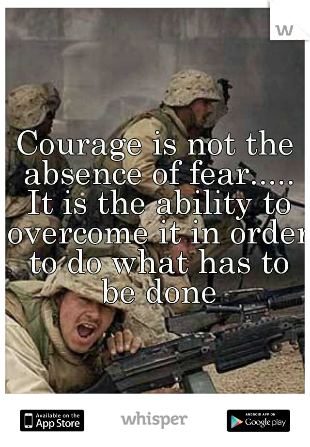 Courage is not the absence of fear..... It is the ability to overcome it in order to do what has to be done