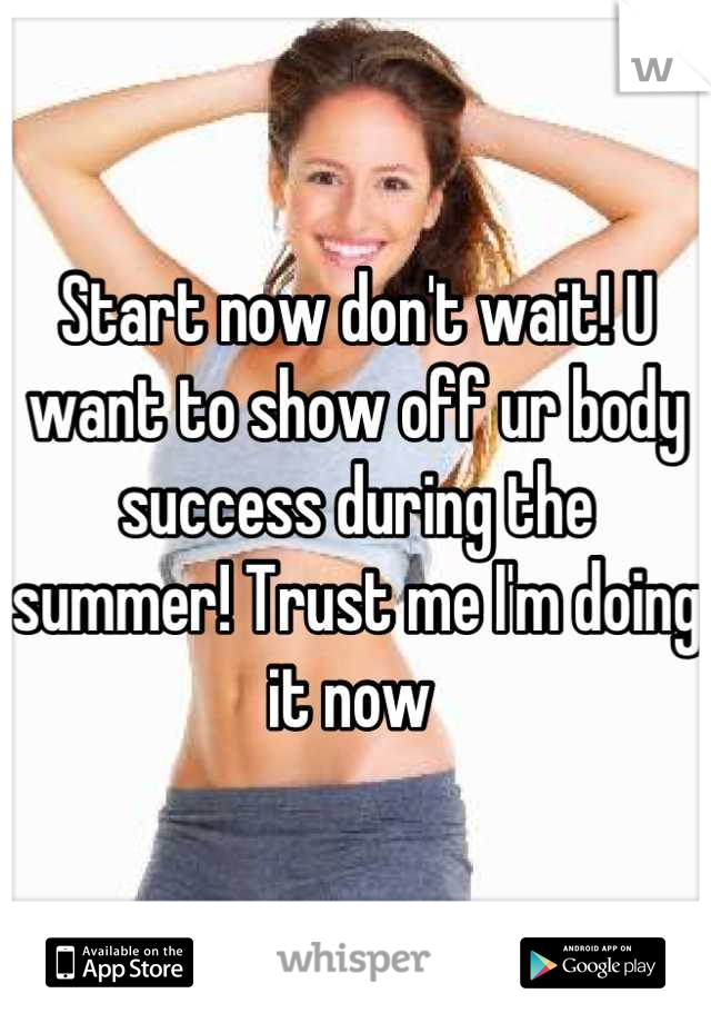 Start now don't wait! U want to show off ur body success during the summer! Trust me I'm doing it now 