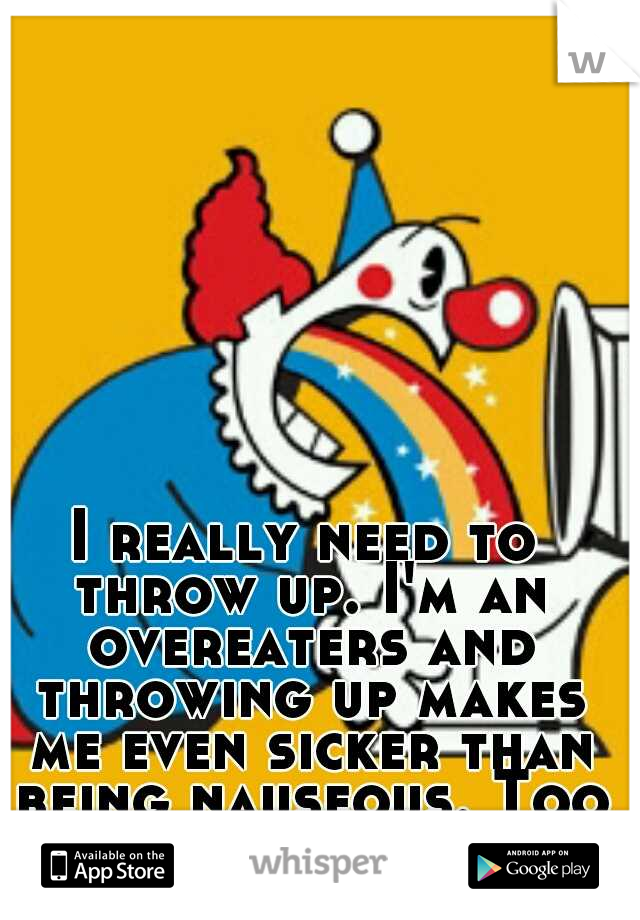 I really need to throw up. I'm an overeaters and throwing up makes me even sicker than being nauseous. Too much coming out.