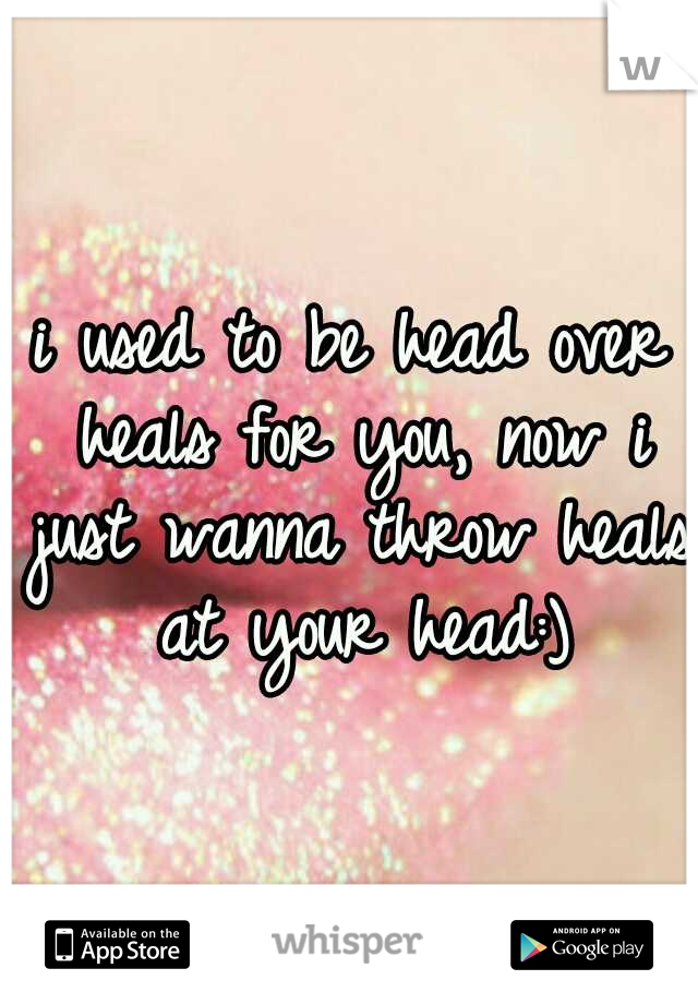 i used to be head over heals for you,
now i just wanna throw heals at your head:)