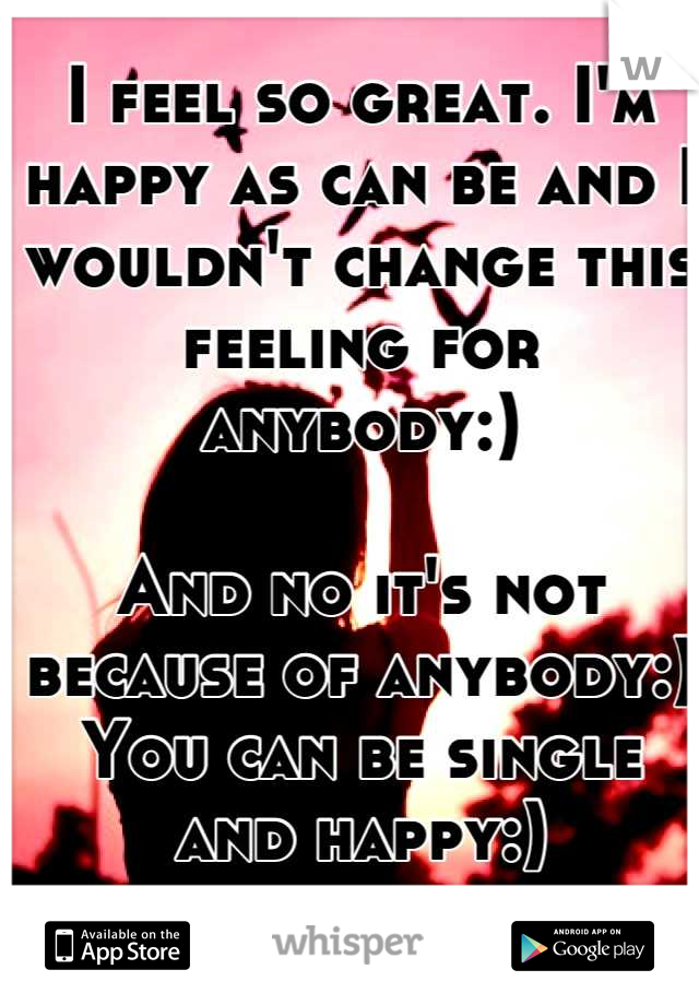 I feel so great. I'm happy as can be and I wouldn't change this feeling for anybody:) 

And no it's not because of anybody:) 
You can be single and happy:)