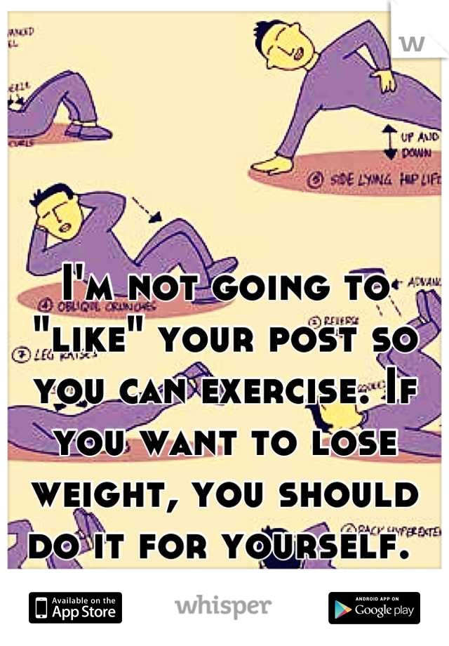 I'm not going to "like" your post so you can exercise. If you want to lose weight, you should do it for yourself. 