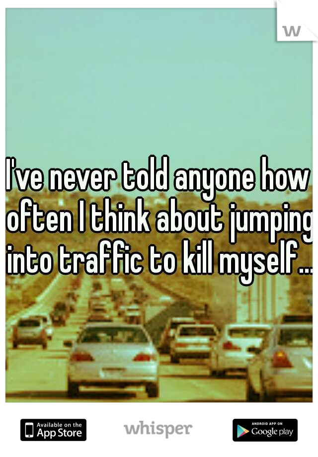 I've never told anyone how often I think about jumping into traffic to kill myself...