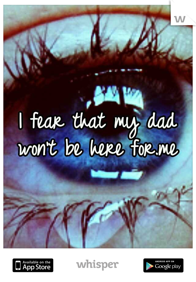 I fear that my dad won't be here for.me 