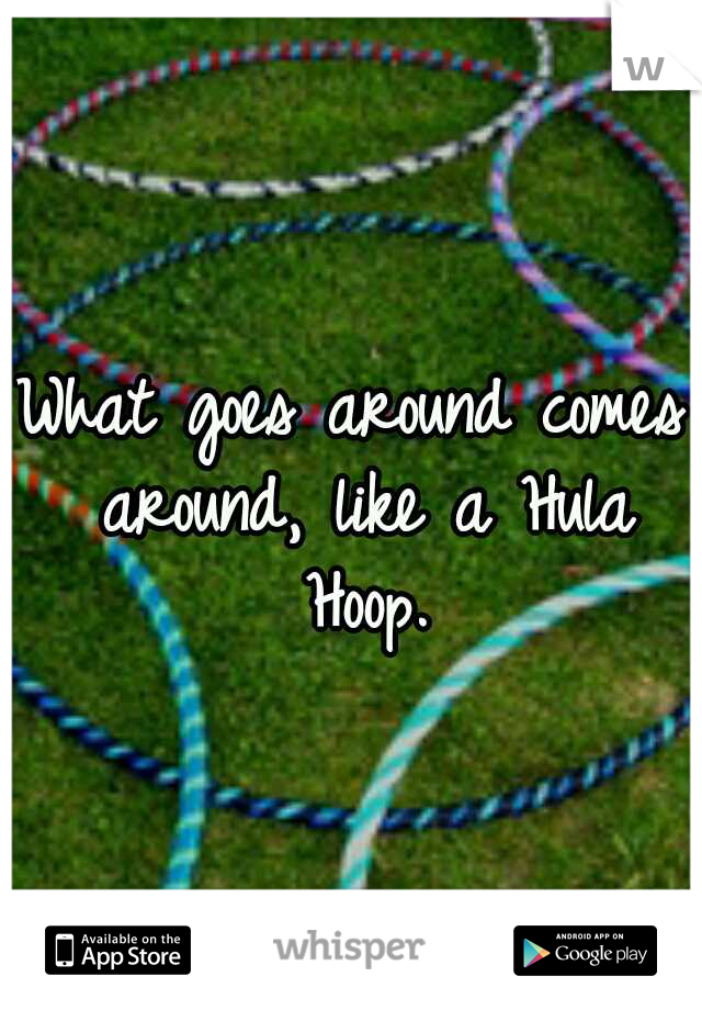 What goes around comes around, like a Hula Hoop.