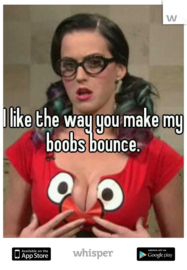 I like the way you make my boobs bounce. 