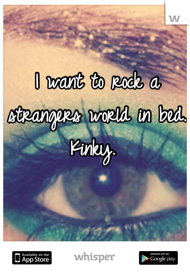 I want to rock a strangers world in bed. Kinky. 