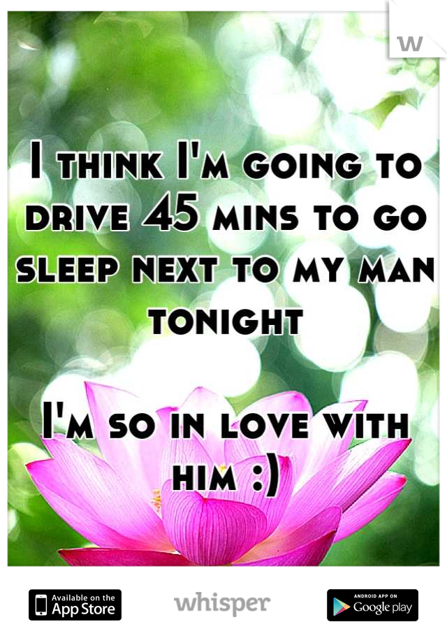 I think I'm going to drive 45 mins to go sleep next to my man tonight

I'm so in love with him :)